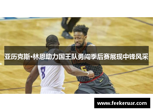 亚历克斯·林恩助力国王队勇闯季后赛展现中锋风采 亚历克斯·林恩助力国王队勇闯季后赛展现中锋风采