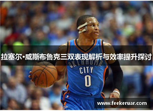 拉塞尔·威斯布鲁克三双表现解析与效率提升探讨 拉塞尔·威斯布鲁克三双表现解析与效率提升探讨