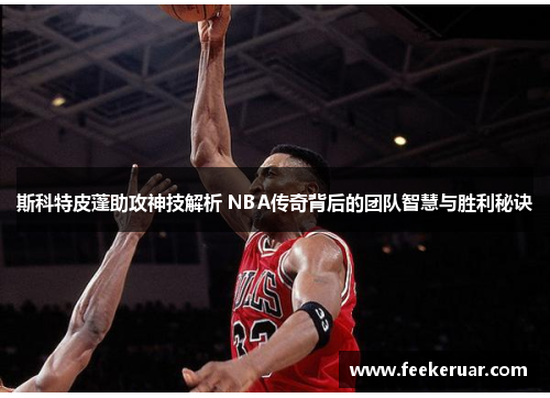 斯科特皮蓬助攻神技解析 NBA传奇背后的团队智慧与胜利秘诀 斯科特皮蓬助攻神技解析 NBA传奇背后的团队智慧与胜利秘诀