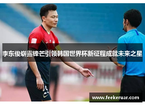 李东俊崭露锋芒引领韩国世界杯新征程成就未来之星 李东俊崭露锋芒引领韩国世界杯新征程成就未来之星