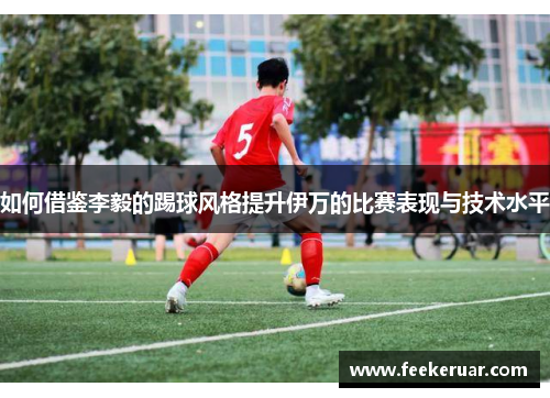 如何借鉴李毅的踢球风格提升伊万的比赛表现与技术水平