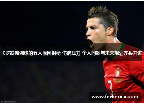 C罗缺席训练的五大原因揭秘 伤病压力 个人问题与未来规划齐头并进