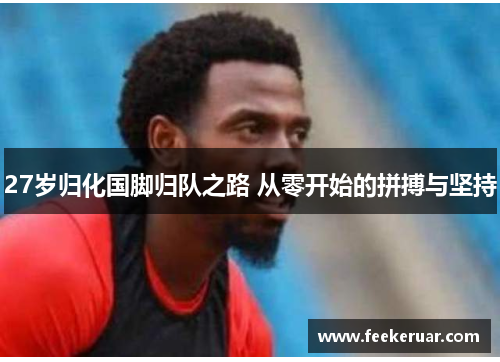 27岁归化国脚归队之路 从零开始的拼搏与坚持 27岁归化国脚归队之路 从零开始的拼搏与坚持