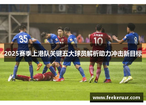 2025赛季上港队关键五大球员解析助力冲击新目标 2025赛季上港队关键五大球员解析助力冲击新目标