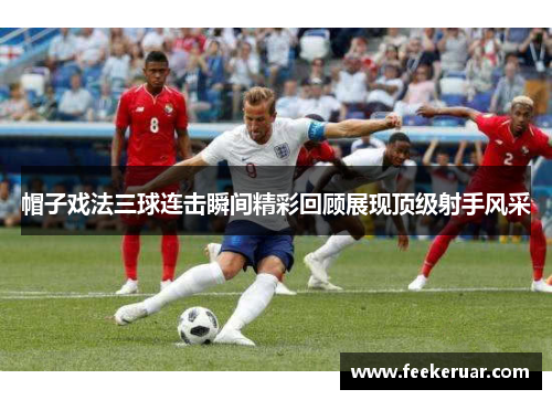 帽子戏法三球连击瞬间精彩回顾展现顶级射手风采 帽子戏法三球连击瞬间精彩回顾展现顶级射手风采