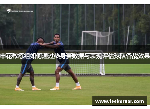 申花教练组如何通过热身赛数据与表现评估球队备战效果 申花教练组如何通过热身赛数据与表现评估球队备战效果
