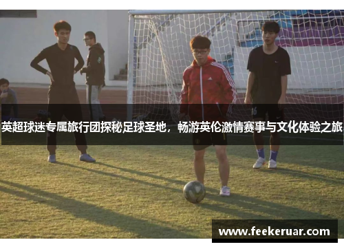 英超球迷专属旅行团探秘足球圣地，畅游英伦激情赛事与文化体验之旅