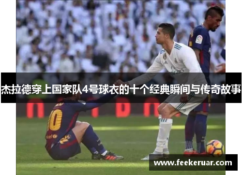 杰拉德穿上国家队4号球衣的十个经典瞬间与传奇故事 杰拉德穿上国家队4号球衣的十个经典瞬间与传奇故事
