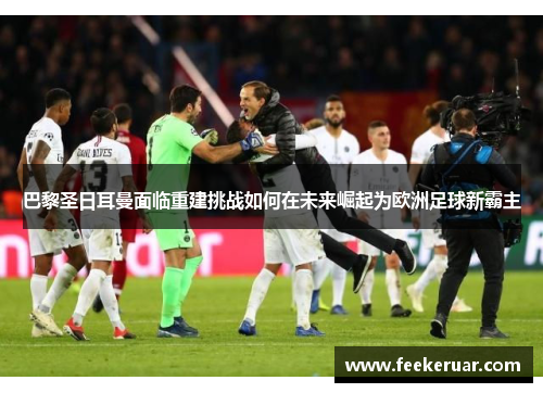 巴黎圣日耳曼面临重建挑战如何在未来崛起为欧洲足球新霸主 巴黎圣日耳曼面临重建挑战如何在未来崛起为欧洲足球新霸主