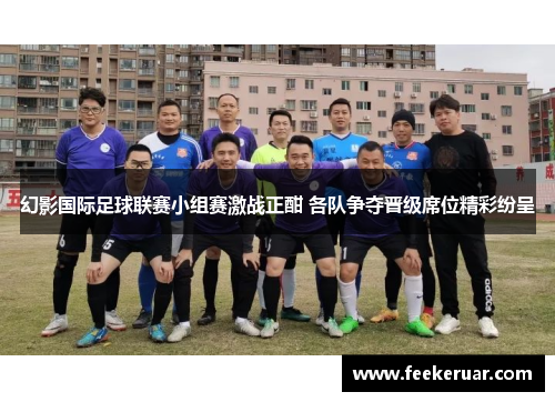 幻影国际足球联赛小组赛激战正酣 各队争夺晋级席位精彩纷呈