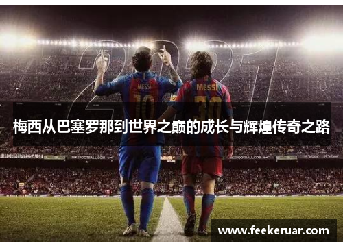 梅西从巴塞罗那到世界之巅的成长与辉煌传奇之路